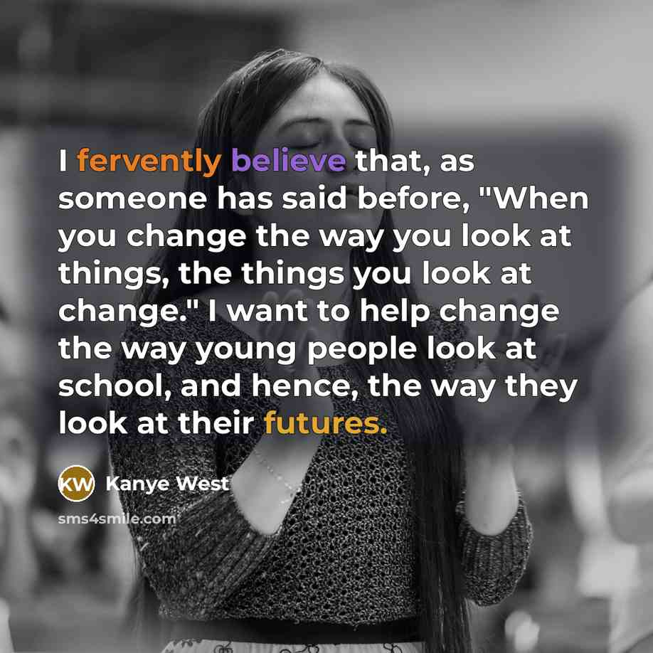 “I fervently believe that, as someone has said before, "When you change the way you look at things, the things you look at change." I want to help change the way young people look at school, and hence, the way they look at their futures.” quote by Kanye West