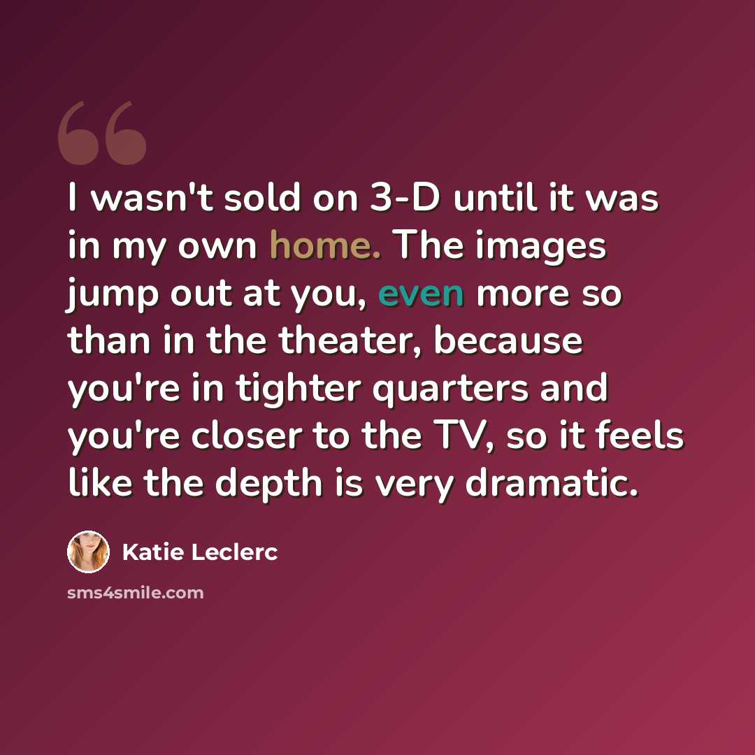 “I wasn't sold on 3-D until it was in my own home. The images jump out at you, even more so than in the theater, because you're in tighter quarters and you're closer to the TV, so it feels like the depth is very dramatic.” quote by Katie Leclerc