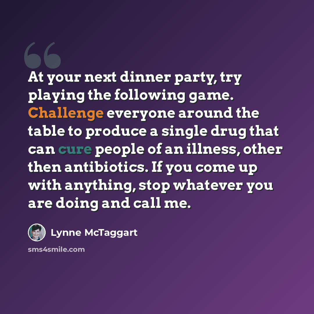 “At your next dinner party, try playing the following game. Challenge everyone around the table to produce a single drug that can cure people of an illness, other then antibiotics. If you come up with anything, stop whatever you are doing and call me.” quote by Lynne McTaggart