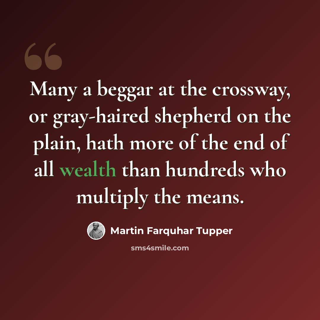 “Many a beggar at the crossway, or gray-haired shepherd on the plain, hath more of the end of all wealth than hundreds who multiply the means.” quote by Martin Farquhar Tupper