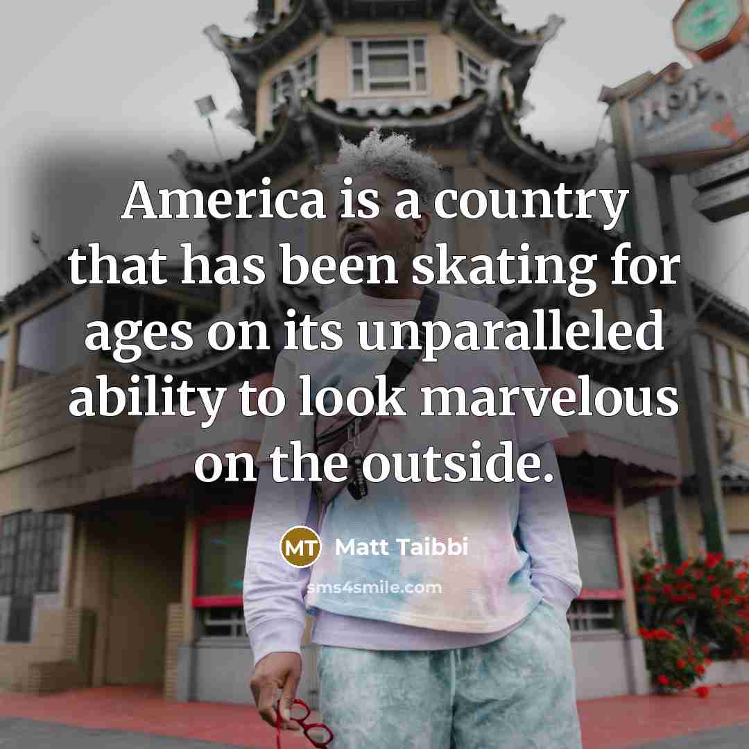 “America is a country that has been skating for ages on its unparalleled ability to look marvelous on the outside.” quote by Matt Taibbi