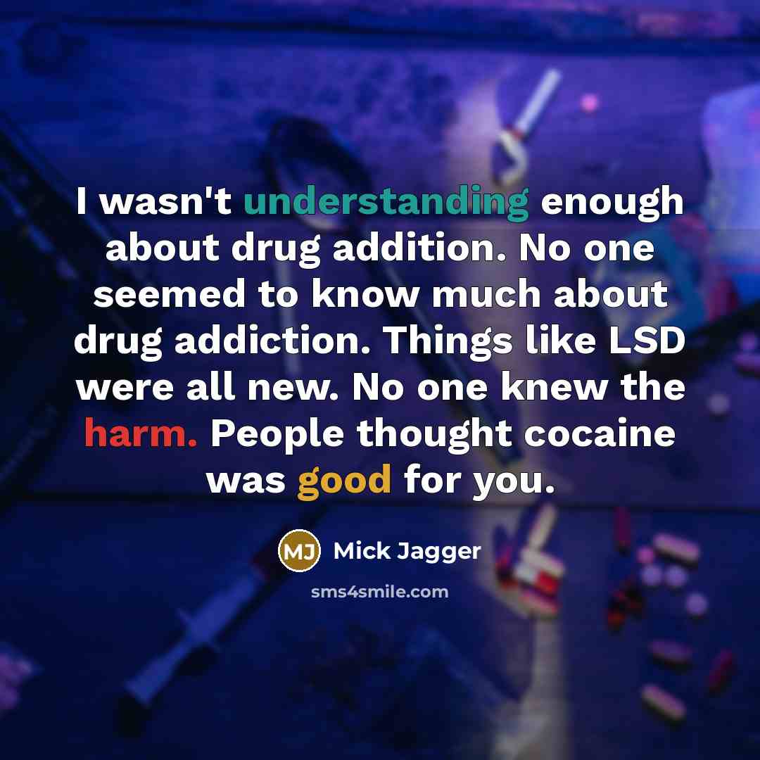 “I wasn't understanding enough about drug addition. No one seemed to know much about drug addiction. Things like LSD were all new. No one knew the harm. People thought cocaine was good for you.” quote by Mick Jagger