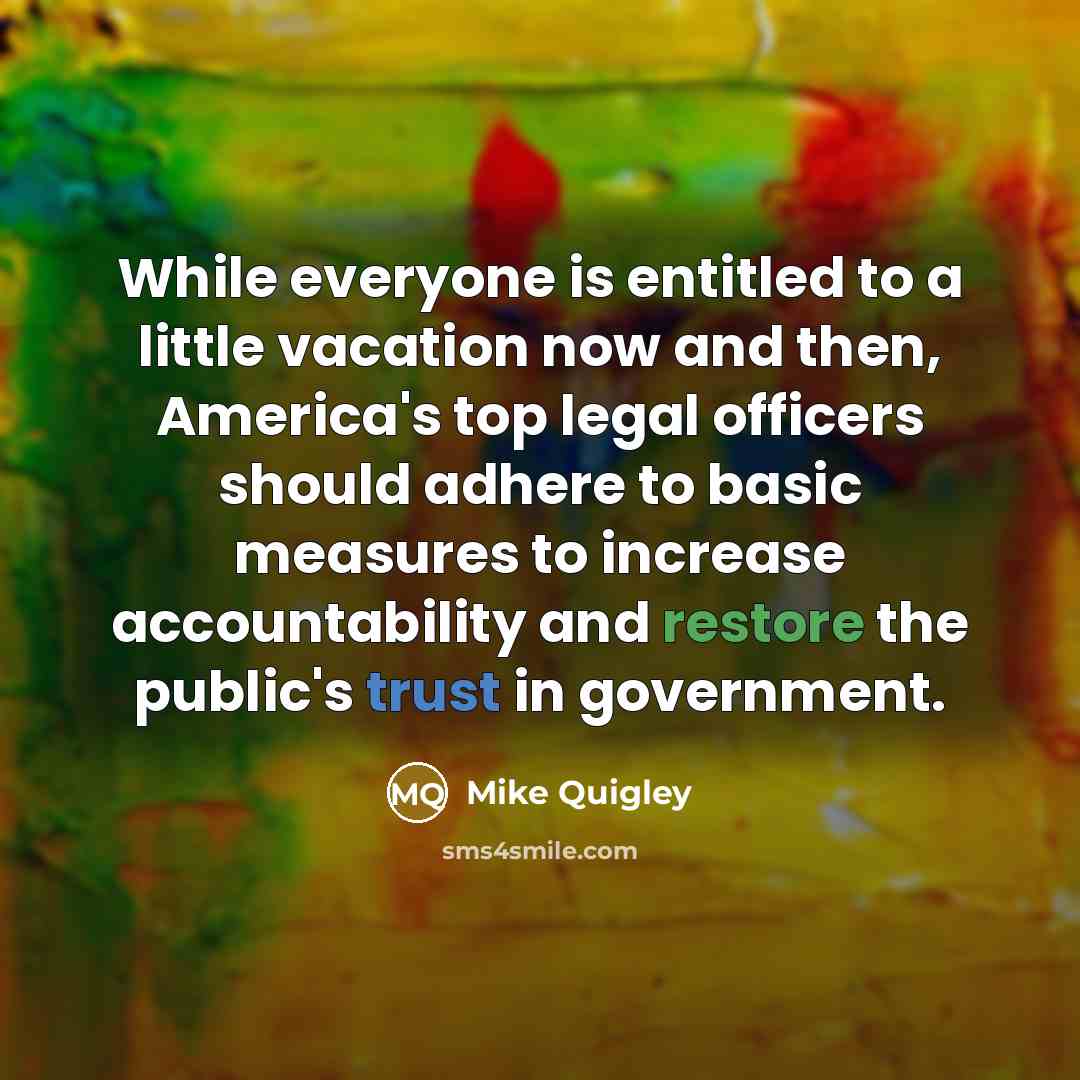 “While everyone is entitled to a little vacation now and then, America's top legal officers should adhere to basic measures to increase accountability and restore the public's trust in government.” quote by Mike Quigley