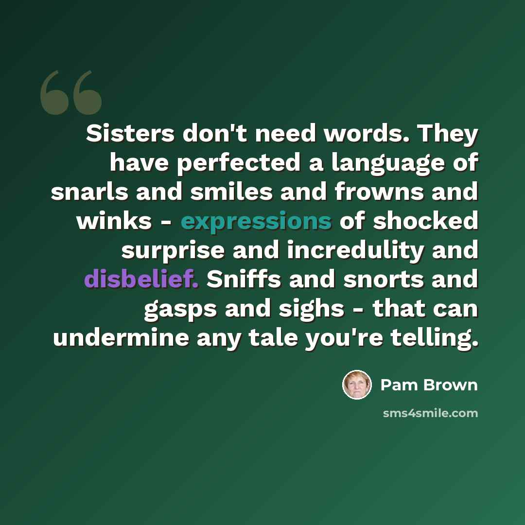 “Sisters don't need words. They have perfected a language of snarls and smiles and frowns and winks - expressions of shocked surprise and incredulity and disbelief. Sniffs and snorts and gasps and sighs - that can undermine any tale you're telling.” quote by Pam Brown