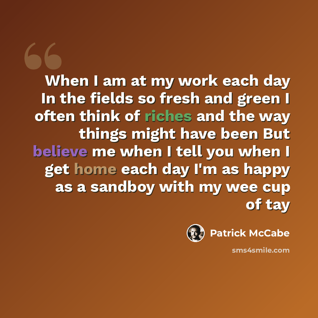 “When I am at my work each day In the fields so fresh and green I often think of riches and the way things might have been But believe me when I tell you when I get home each day I'm as happy as a sandboy with my wee cup of tay” quote by Patrick McCabe