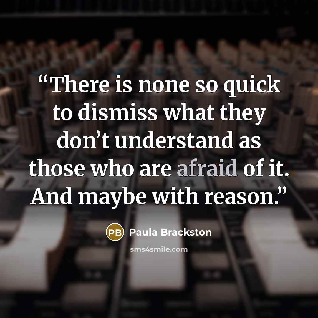 “There is none so quick to dismiss what they don’t understand as those who are afraid of it. And maybe with reason.” quote by Paula Brackston