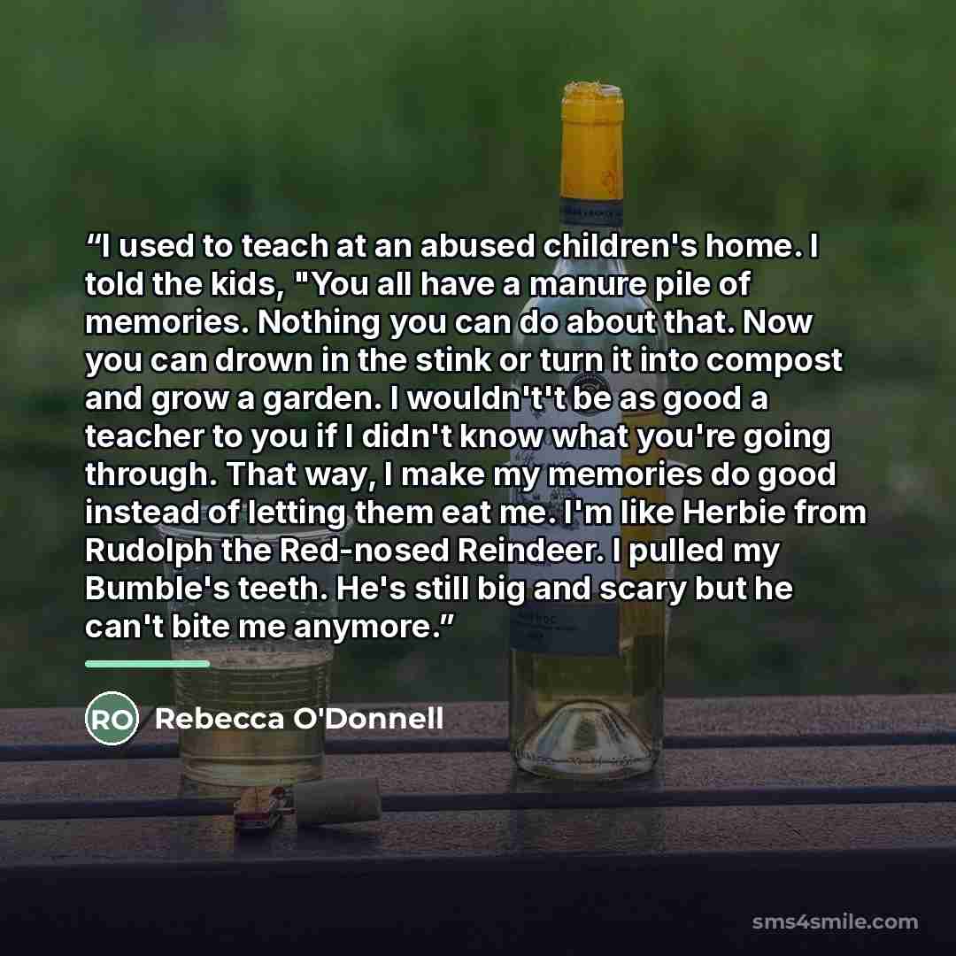 “I used to teach at an abused children's home. I told the kids, "You all have a manure pile of memories. Nothing you can do about that. Now you can drown in the stink or turn it into compost and grow a garden. I wouldn't't be as good a teacher to you if I didn't know what you're going through. That…” quote by Rebecca O'Donnell