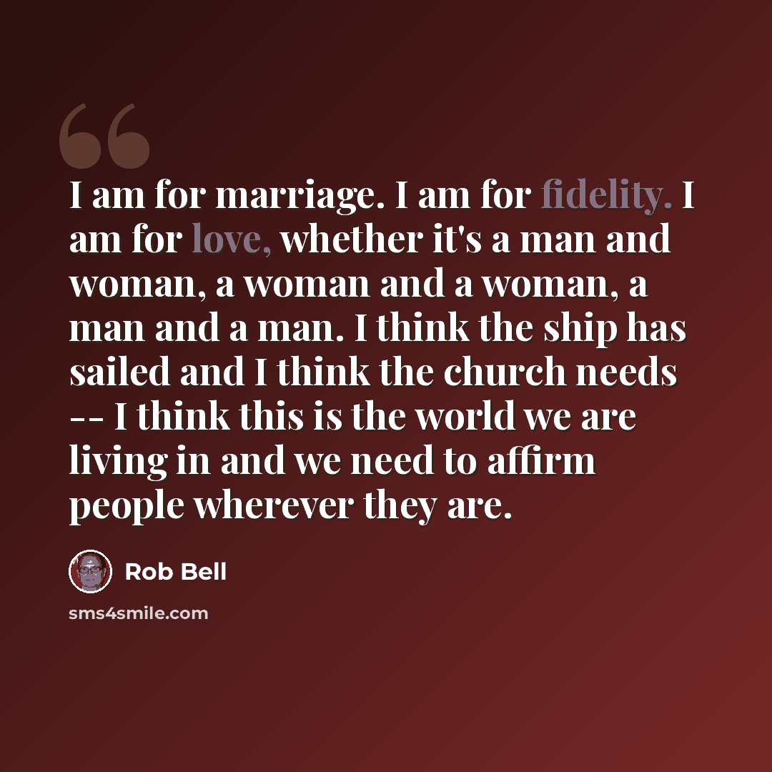 “I am for marriage. I am for fidelity. I am for love, whether it's a man and woman, a woman and a woman, a man and a man. I think the ship has sailed and I think the church needs -- I think this is the world we are living in and we need to affirm people wherever they are.” quote by Rob Bell