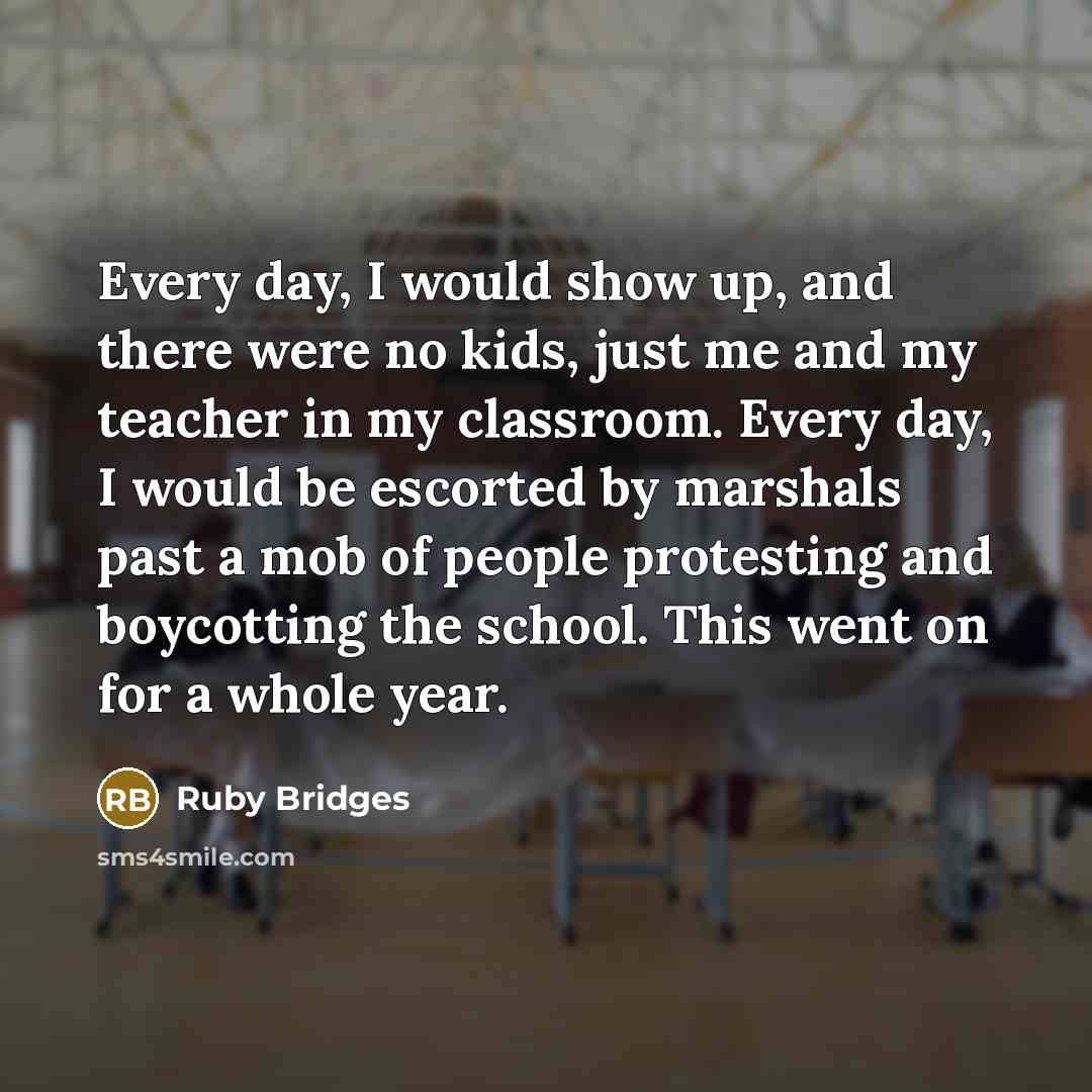 “Every day, I would show up, and there were no kids, just me and my teacher in my classroom. Every day, I would be escorted by marshals past a mob of people protesting and boycotting the school. This went on for a whole year.” quote by Ruby Bridges