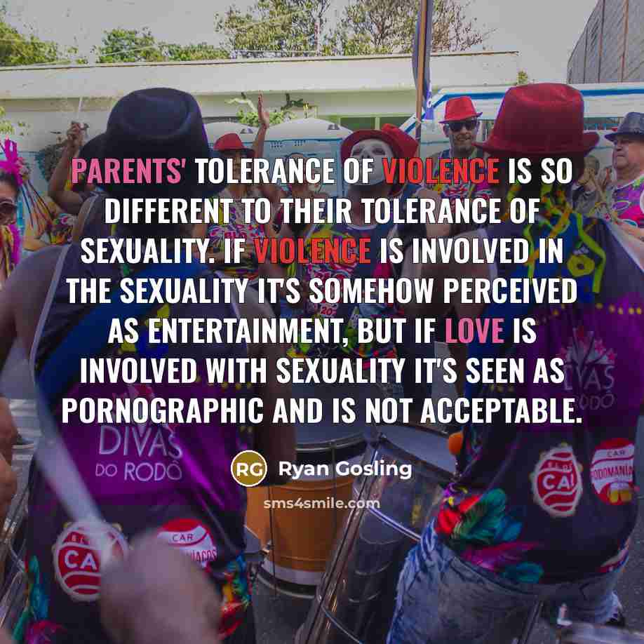 “Parents' tolerance of violence is so different to their tolerance of sexuality. If violence is involved in the sexuality it's somehow perceived as entertainment, but if love is involved with sexuality it's seen as pornographic and is not acceptable.” quote by Ryan Gosling