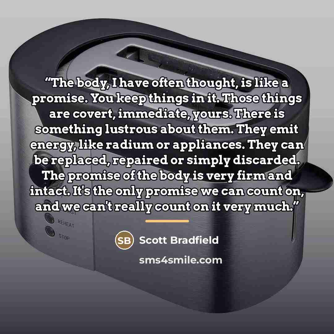 “The body, I have often thought, is like a promise. You keep things in it. Those things are covert, immediate, yours. There is something lustrous about them. They emit energy, like radium or appliances. They can be replaced, repaired or simply discarded. The promise of the body is very firm and…” quote by Scott Bradfield