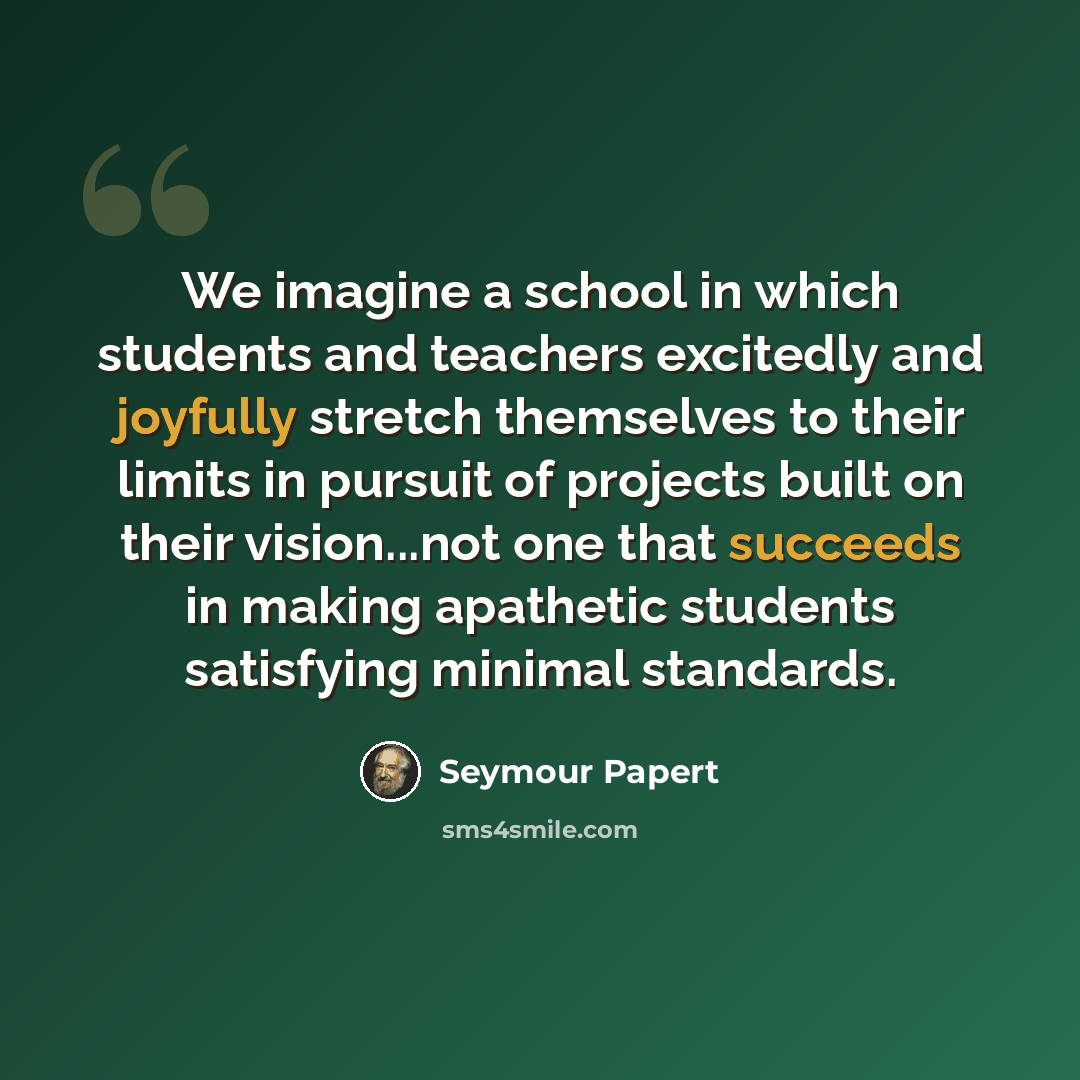“We imagine a school in which students and teachers excitedly and joyfully stretch themselves to their limits in pursuit of projects built on their vision...not one that succeeds in making apathetic students satisfying minimal standards.” quote by Seymour Papert