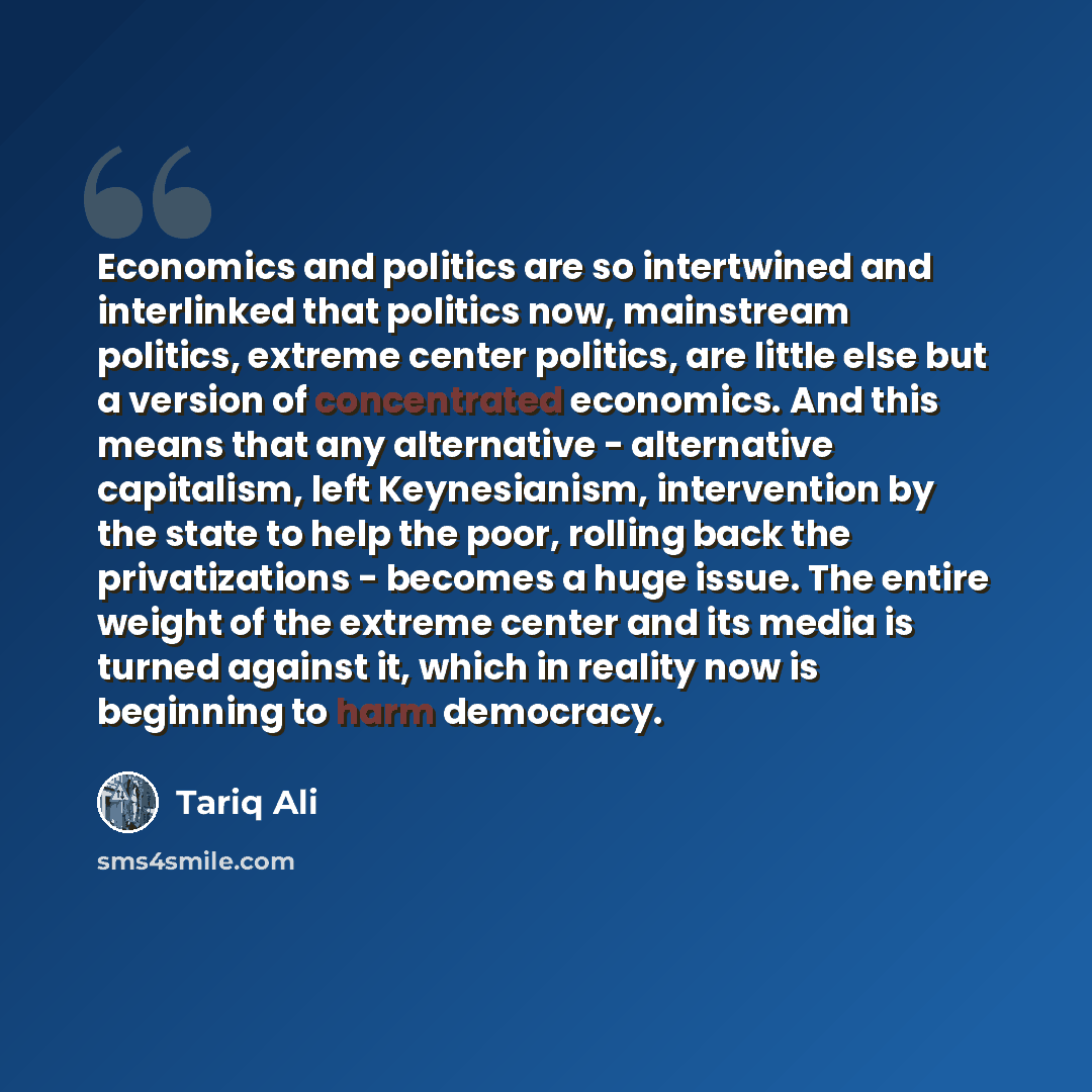 “Economics and politics are so intertwined and interlinked that politics now, mainstream politics, extreme center politics, are little else but a version of concentrated economics. And this means that any alternative - alternative capitalism, left Keynesianism, intervention by the state to help the…” quote by Tariq Ali