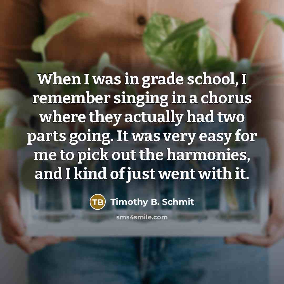 “When I was in grade school, I remember singing in a chorus where they actually had two parts going. It was very easy for me to pick out the harmonies, and I kind of just went with it.” quote by Timothy B. Schmit