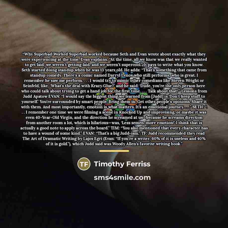 “Why Superbad Worked Superbad worked because Seth and Evan wrote about exactly what they were experiencing at the time. Evan explains, “At the time, all we knew was that we really wanted to get laid, we weren’t getting laid, and we weren’t supercool.” It pays to write what you know. Seth started…” quote by Timothy Ferriss