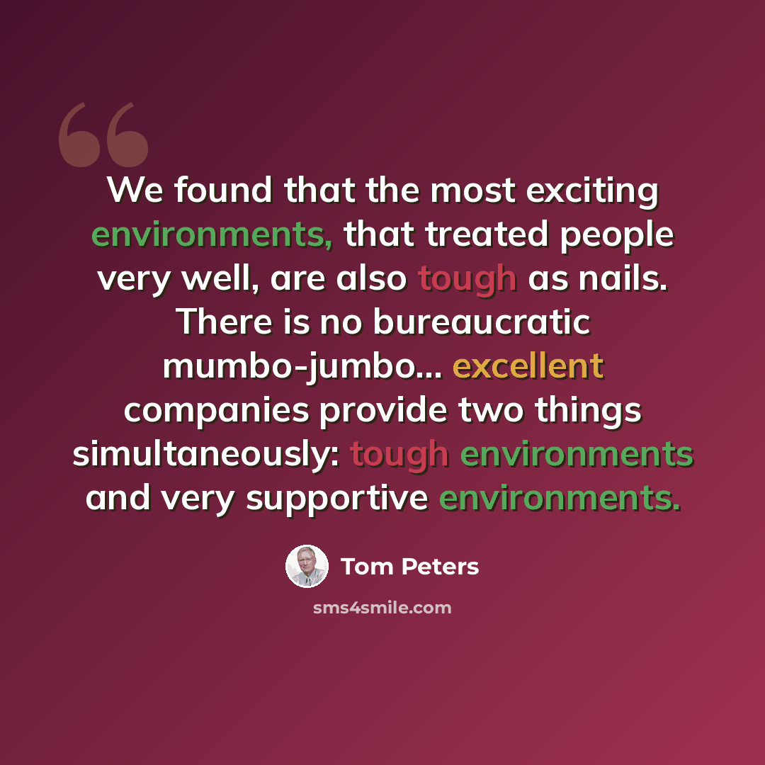 “We found that the most exciting environments, that treated people very well, are also tough as nails. There is no bureaucratic mumbo-jumbo... excellent companies provide two things simultaneously: tough environments and very supportive environments.” quote by Tom Peters