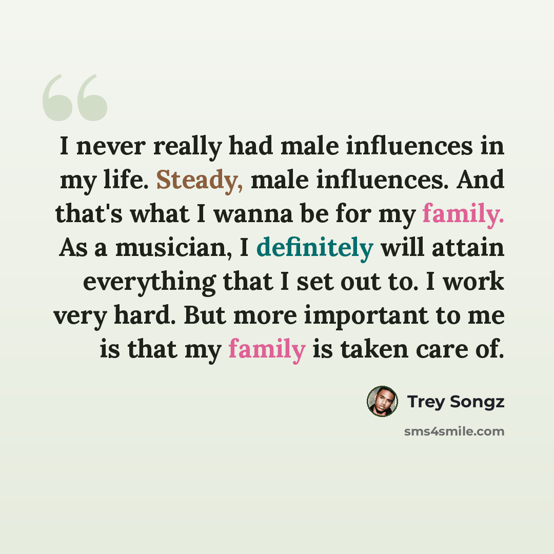 “I never really had male influences in my life. Steady, male influences. And that's what I wanna be for my family. As a musician, I definitely will attain everything that I set out to. I work very hard. But more important to me is that my family is taken care of.” quote by Trey Songz