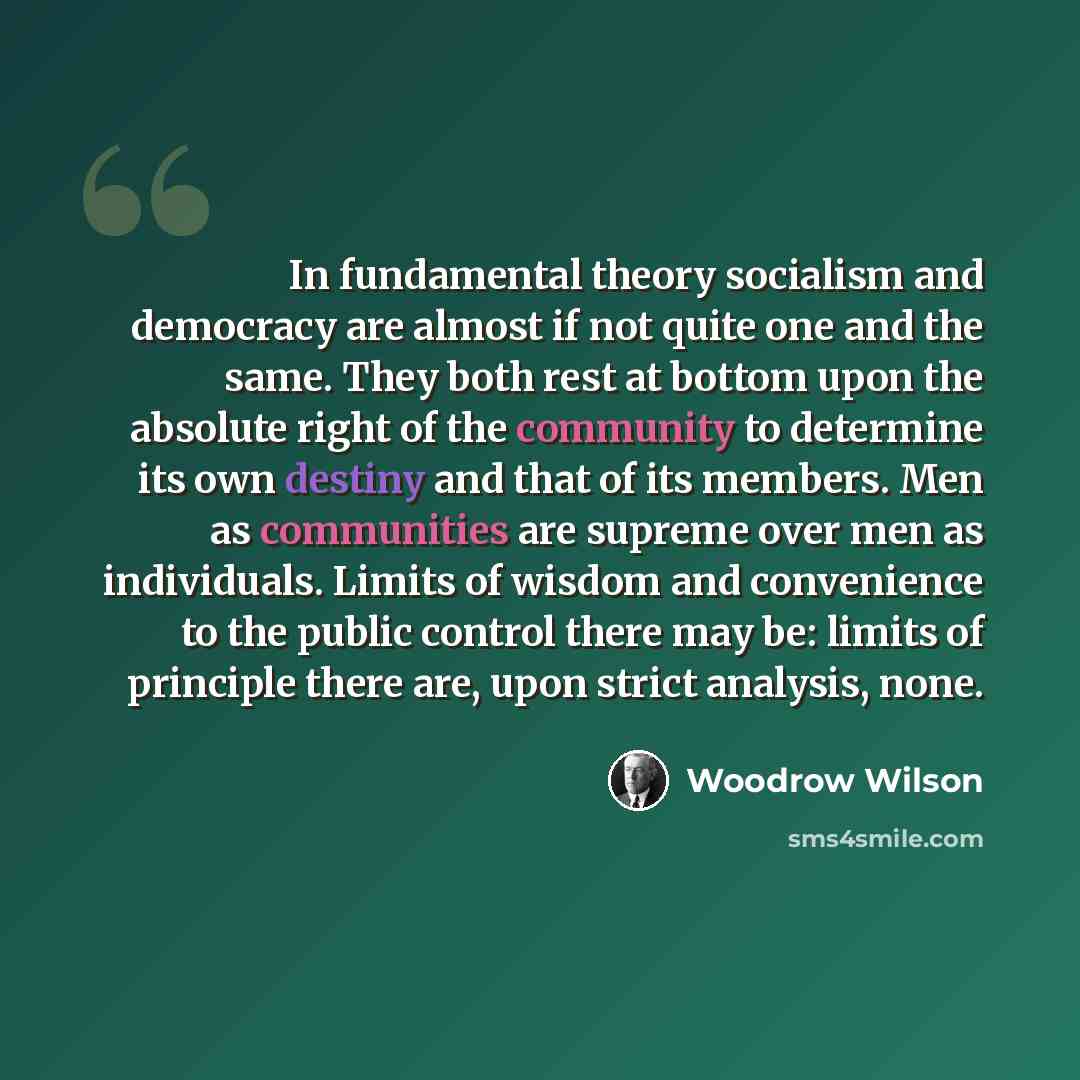 “In fundamental theory socialism and democracy are almost if not quite one and the same. They both rest at bottom upon the absolute right of the community to determine its own destiny and that of its members. Men as communities are supreme over men as individuals. Limits of wisdom and convenience…” quote by Woodrow Wilson