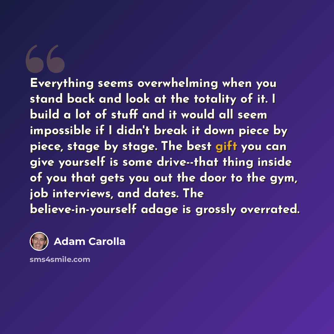 “Everything seems overwhelming when you stand back and look at the totality of it. I build a lot of stuff and it would all seem impossible if I didn't break it down piece by piece, stage by stage. The best gift you can give yourself is some drive--that thing inside of you that gets you out the door…” quote by Adam Carolla