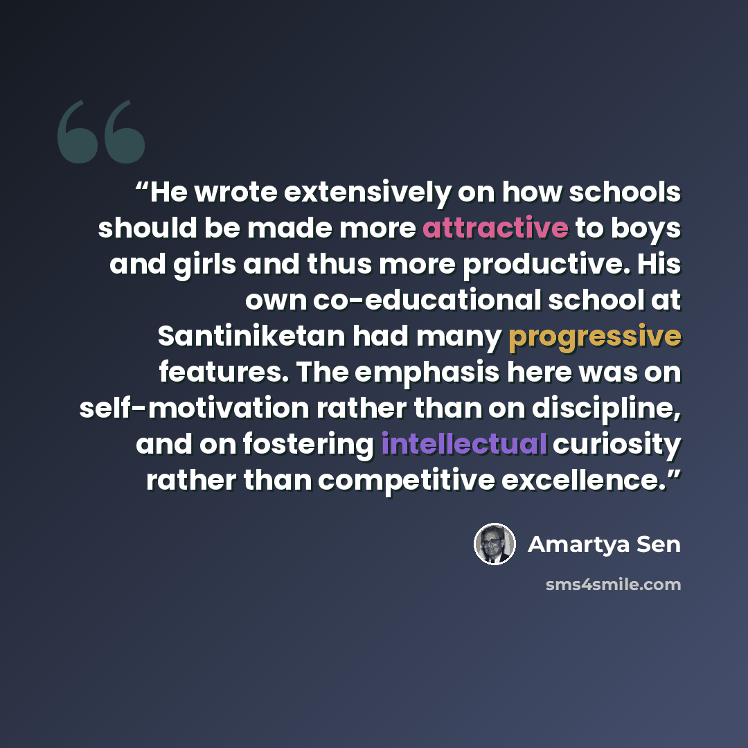 “He wrote extensively on how schools should be made more attractive to boys and girls and thus more productive. His own co-educational school at Santiniketan had many progressive features. The emphasis here was on self-motivation rather than on discipline, and on fostering intellectual curiosity…” quote by Amartya Sen