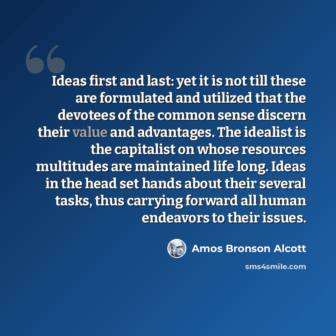 “Ideas first and last: yet it is not till these are formulated and utilized that the devotees of the common sense discern their value and advantages. The idealist is the capitalist on whose resources multitudes are maintained life long. Ideas in the head set hands about their several tasks, thus…” quote by Amos Bronson Alcott