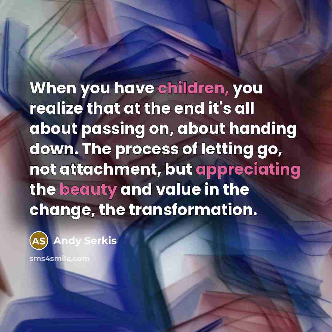 “When you have children, you realize that at the end it's all about passing on, about handing down. The process of letting go, not attachment, but appreciating the beauty and value in the change, the transformation.” quote by Andy Serkis