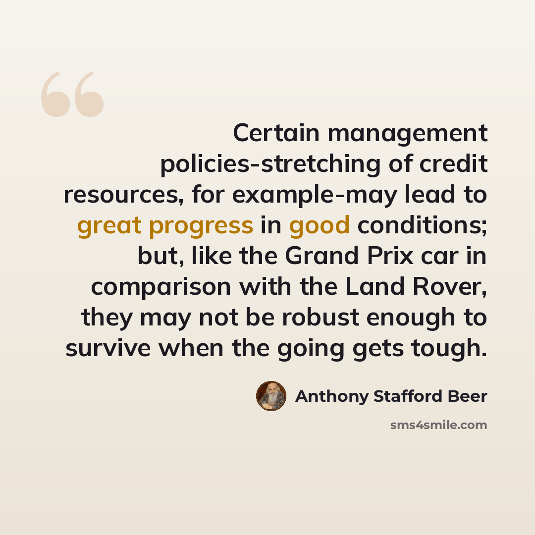 “Certain management policies-stretching of credit resources, for example-may lead to great progress in good conditions; but, like the Grand Prix car in comparison with the Land Rover, they may not be robust enough to survive when the going gets tough.” quote by Anthony Stafford Beer