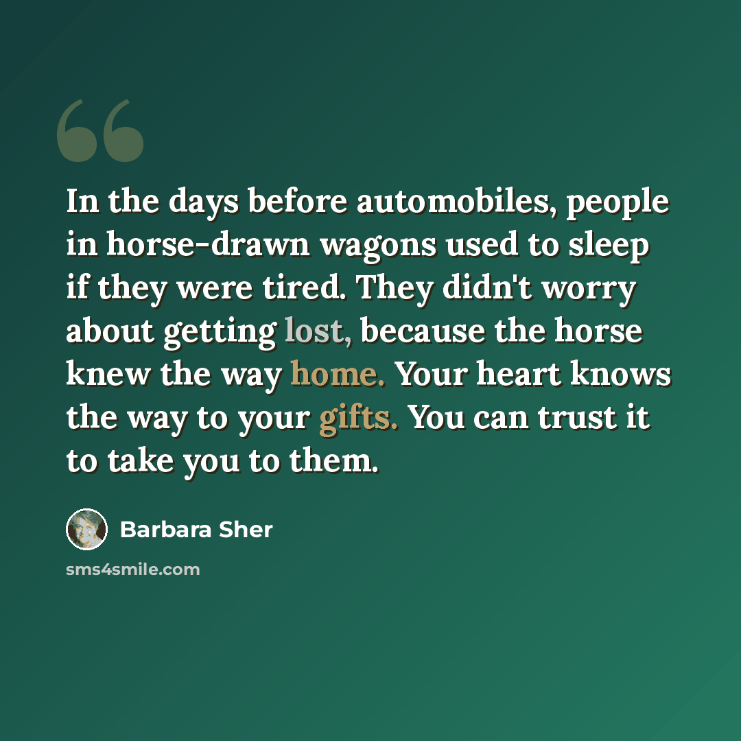 “In the days before automobiles, people in horse-drawn wagons used to sleep if they were tired. They didn't worry about getting lost, because the horse knew the way home. Your heart knows the way to your gifts. You can trust it to take you to them.” quote by Barbara Sher