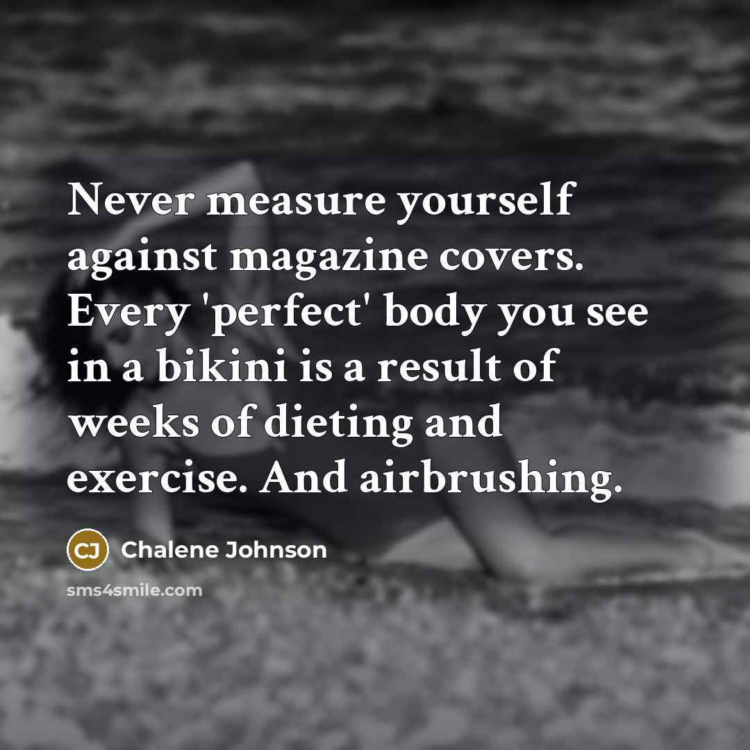 “Never measure yourself against magazine covers. Every 'perfect' body you see in a bikini is a result of weeks of dieting and exercise. And airbrushing.” quote by Chalene Johnson