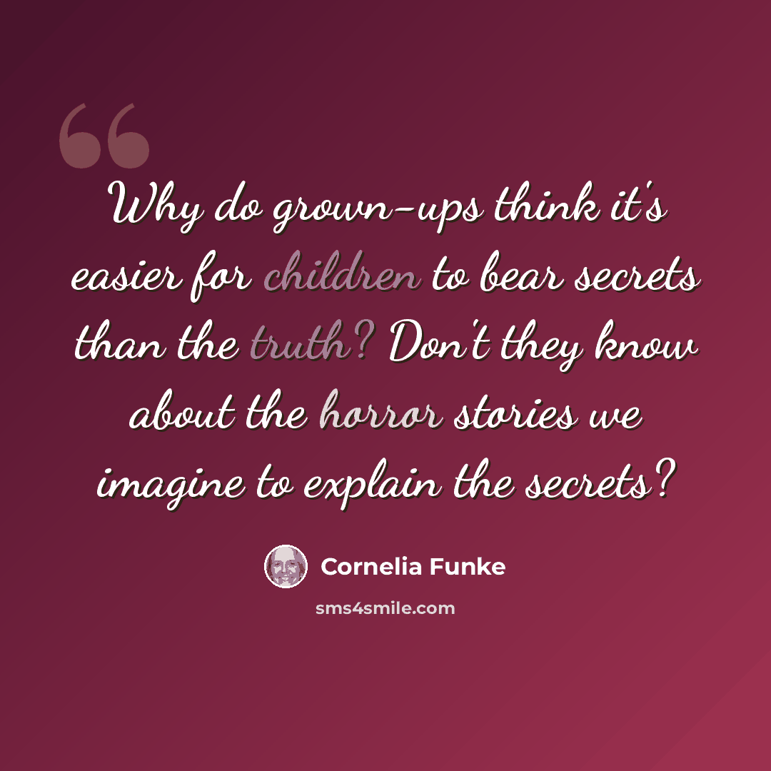 “Why do grown-ups think it's easier for children to bear secrets than the truth? Don't they know about the horror stories we imagine to explain the secrets?” quote by Cornelia Funke