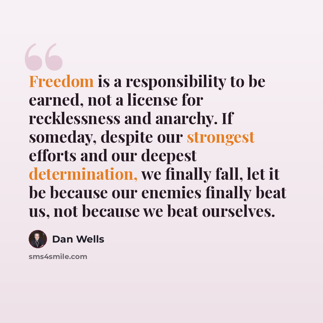 “Freedom is a responsibility to be earned, not a license for recklessness and anarchy. If someday, despite our strongest efforts and our deepest determination, we finally fall, let it be because our enemies finally beat us, not because we beat ourselves.” quote by Dan Wells