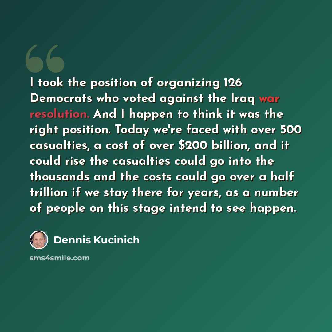 “I took the position of organizing 126 Democrats who voted against the Iraq war resolution. And I happen to think it was the right position. Today we're faced with over 500 casualties, a cost of over $200 billion, and it could rise the casualties could go into the thousands and the costs could go…” quote by Dennis Kucinich