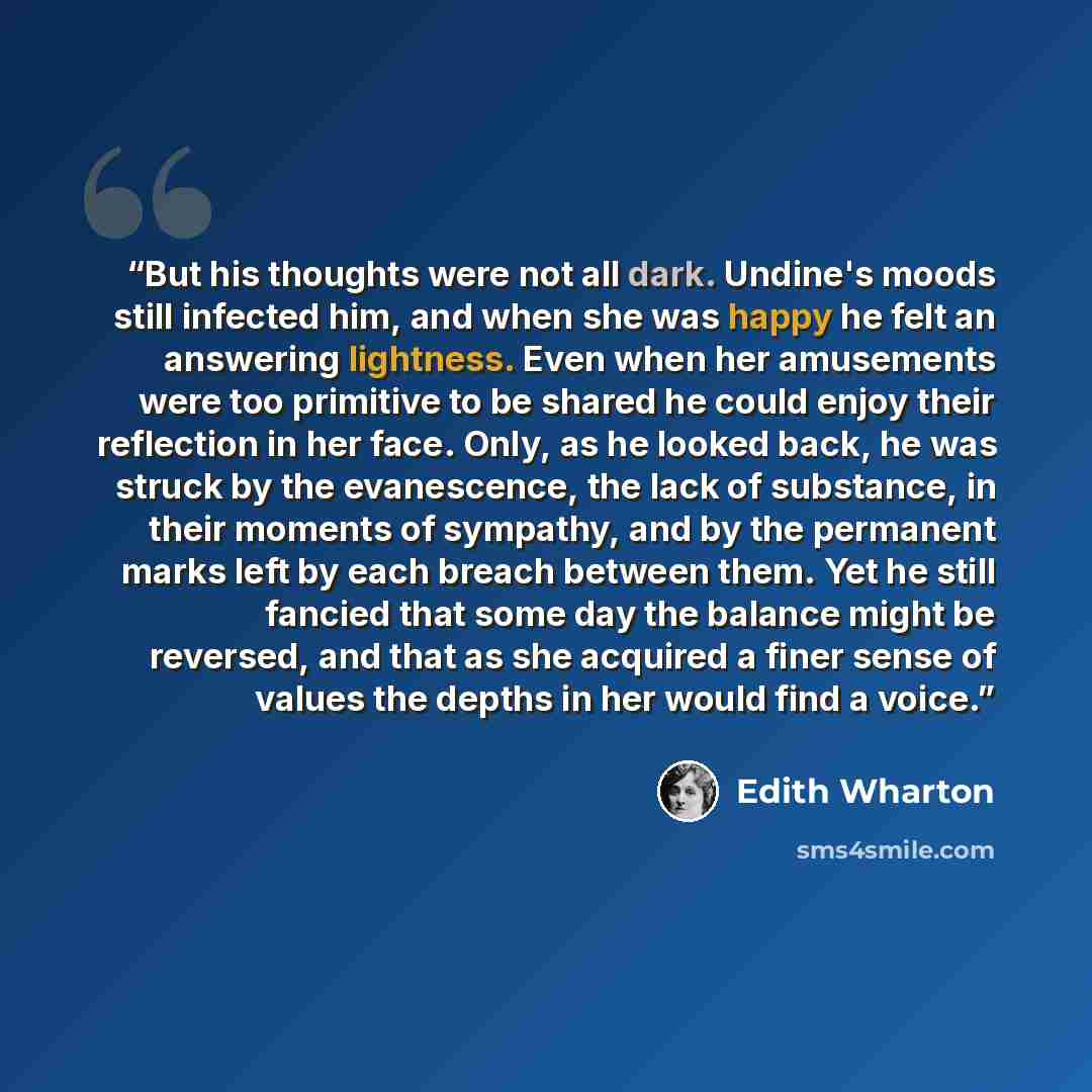 “But his thoughts were not all dark. Undine's moods still infected him, and when she was happy he felt an answering lightness. Even when her amusements were too primitive to be shared he could enjoy their reflection in her face. Only, as he looked back, he was struck by the evanescence, the lack of…” quote by Edith Wharton