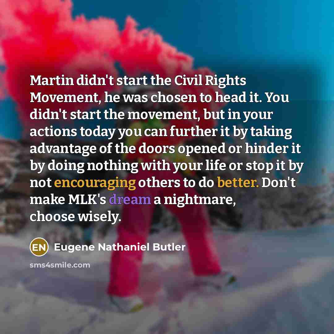 “Martin didn't start the Civil Rights Movement, he was chosen to head it. You didn't start the movement, but in your actions today you can further it by taking advantage of the doors opened or hinder it by doing nothing with your life or stop it by not encouraging others to do better. Don't make…” quote by Eugene Nathaniel Butler