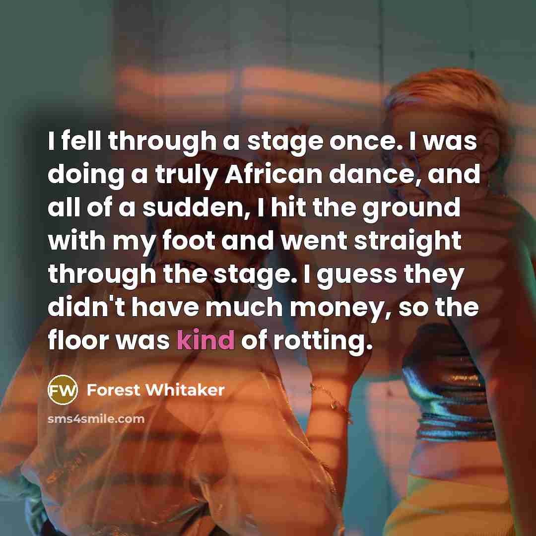 “I fell through a stage once. I was doing a truly African dance, and all of a sudden, I hit the ground with my foot and went straight through the stage. I guess they didn't have much money, so the floor was kind of rotting.” quote by Forest Whitaker