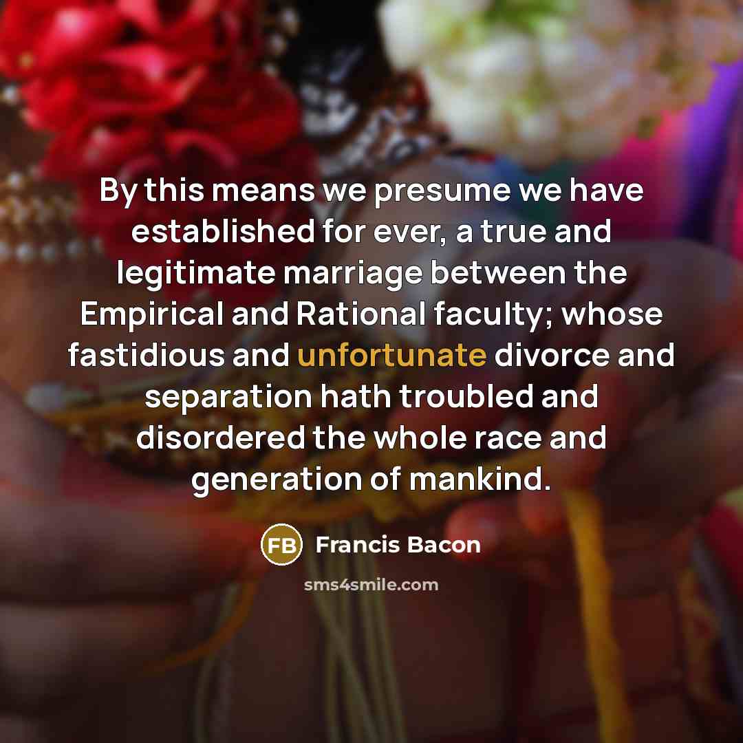 “By this means we presume we have established for ever, a true and legitimate marriage between the Empirical and Rational faculty; whose fastidious and unfortunate divorce and separation hath troubled and disordered the whole race and generation of mankind.” quote by Francis Bacon