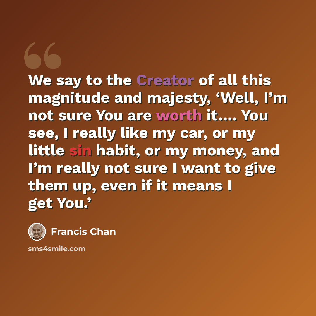 “We say to the Creator of all this magnitude and majesty, ‘Well, I’m not sure You are worth it…. You see, I really like my car, or my little sin habit, or my money, and I’m really not sure I want to give them up, even if it means I get You.’” quote by Francis Chan