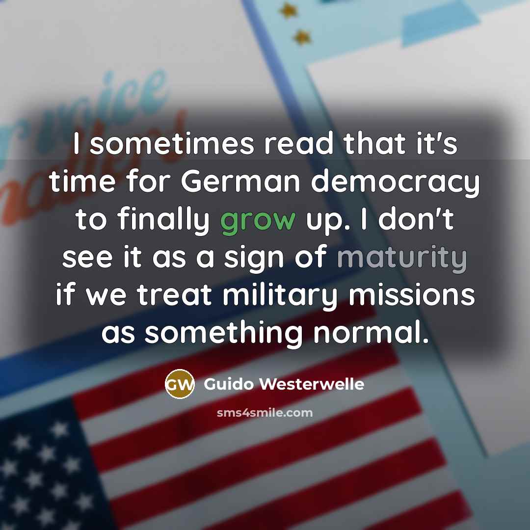 “I sometimes read that it's time for German democracy to finally grow up. I don't see it as a sign of maturity if we treat military missions as something normal.” quote by Guido Westerwelle