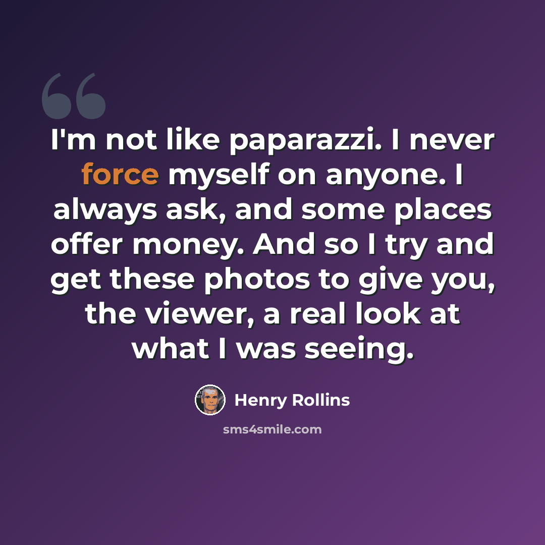“I'm not like paparazzi. I never force myself on anyone. I always ask, and some places offer money. And so I try and get these photos to give you, the viewer, a real look at what I was seeing.” quote by Henry Rollins