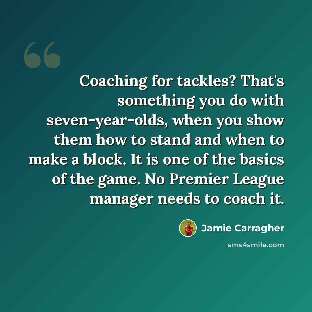 “Coaching for tackles? That's something you do with seven-year-olds, when you show them how to stand and when to make a block. It is one of the basics of the game. No Premier League manager needs to coach it.” quote by Jamie Carragher