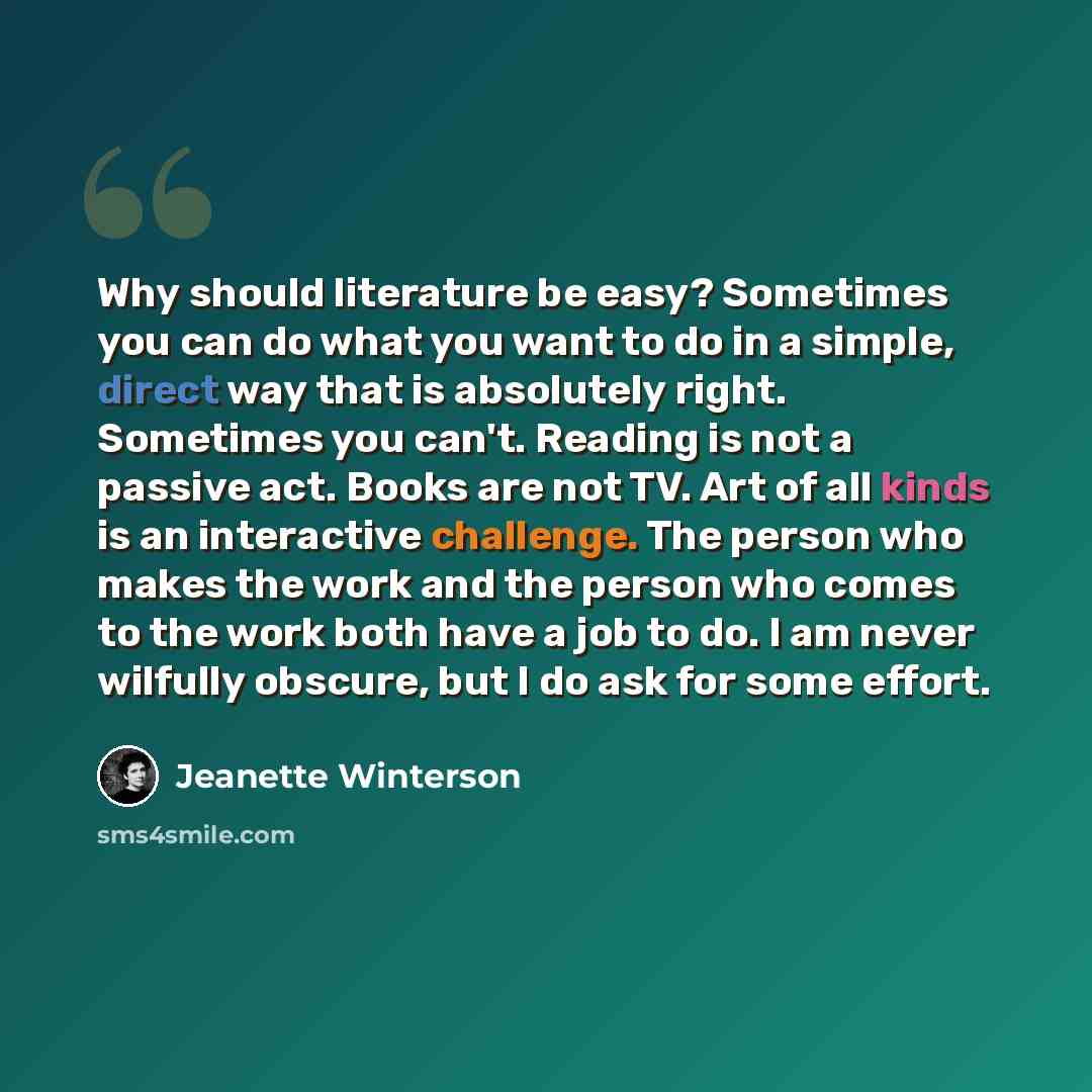 “Why should literature be easy? Sometimes you can do what you want to do in a simple, direct way that is absolutely right. Sometimes you can't. Reading is not a passive act. Books are not TV. Art of all kinds is an interactive challenge. The person who makes the work and the person who comes to the…” quote by Jeanette Winterson