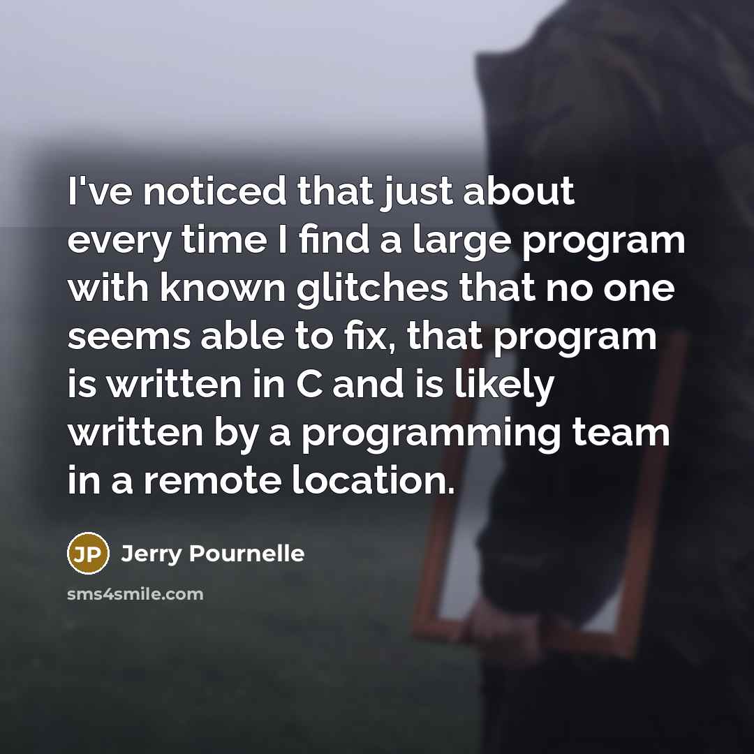 “I've noticed that just about every time I find a large program with known glitches that no one seems able to fix, that program is written in C and is likely written by a programming team in a remote location.” quote by Jerry Pournelle