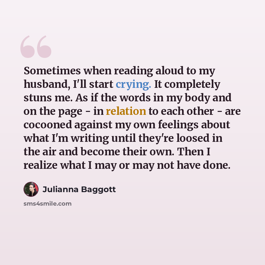 “Sometimes when reading aloud to my husband, I'll start crying. It completely stuns me. As if the words in my body and on the page - in relation to each other - are cocooned against my own feelings about what I'm writing until they're loosed in the air and become their own. Then I realize what I…” quote by Julianna Baggott