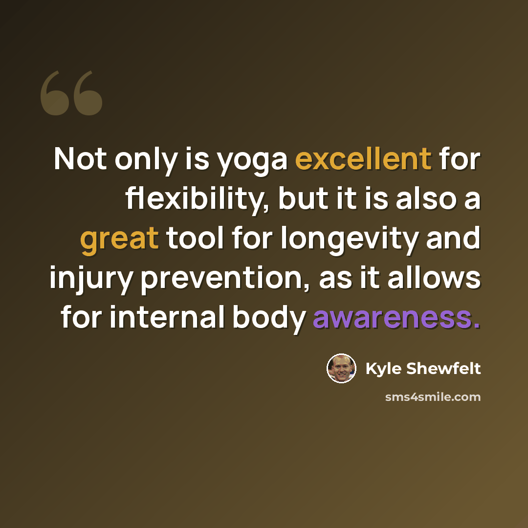 “Not only is yoga excellent for flexibility, but it is also a great tool for longevity and injury prevention, as it allows for internal body awareness.” quote by Kyle Shewfelt