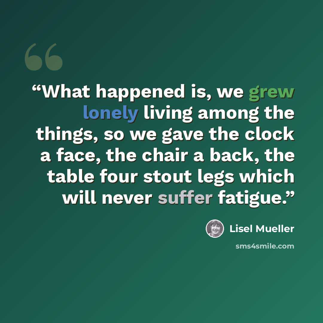 “What happened is, we grew lonely living among the things, so we gave the clock a face, the chair a back, the table four stout legs which will never suffer fatigue.” quote by Lisel Mueller