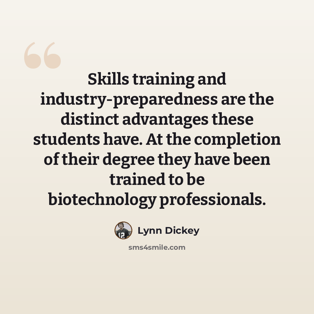 “Skills training and industry-preparedness are the distinct advantages these students have. At the completion of their degree they have been trained to be biotechnology professionals.” quote by Lynn Dickey