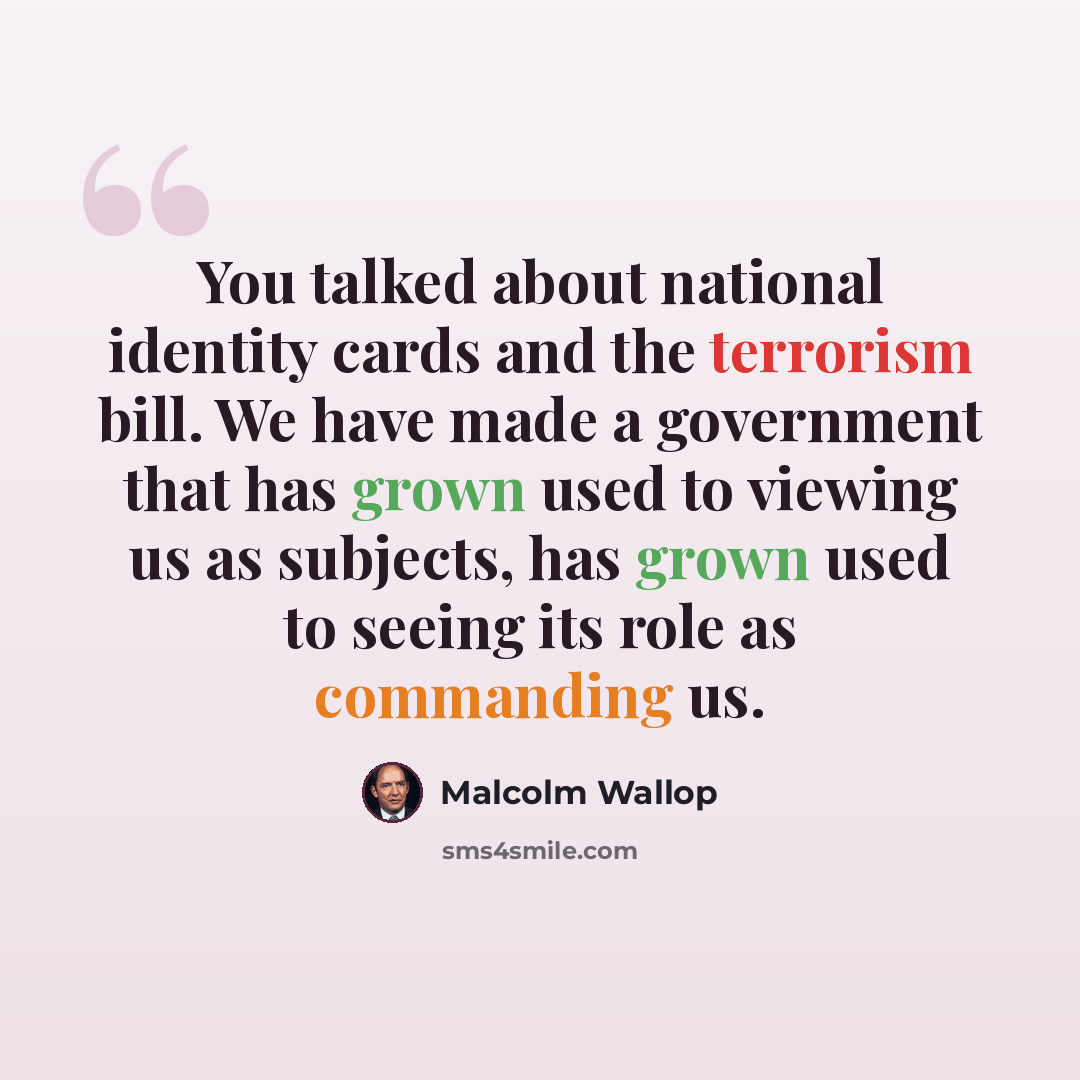 “You talked about national identity cards and the terrorism bill. We have made a government that has grown used to viewing us as subjects, has grown used to seeing its role as commanding us.” quote by Malcolm Wallop
