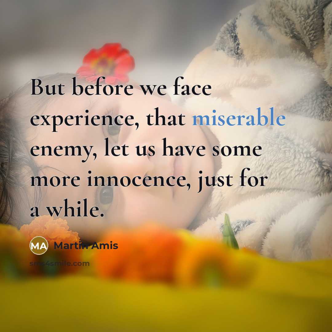 “But before we face experience, that miserable enemy, let us have some more innocence, just for a while.” quote by Martin Amis