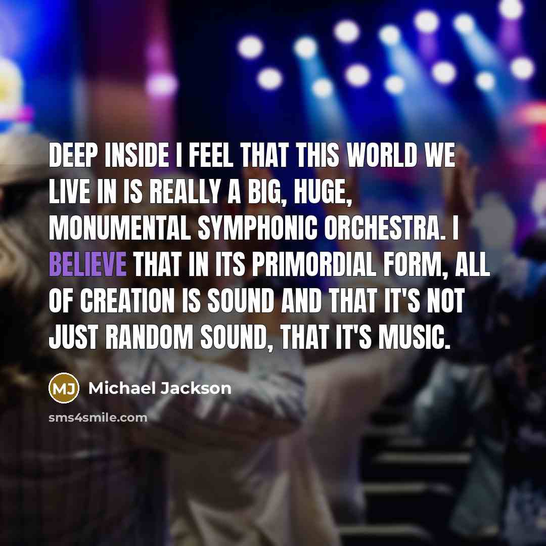 “Deep inside I feel that this world we live in is really a big, huge, monumental symphonic orchestra. I believe that in its primordial form, all of creation is sound and that it's not just random sound, that it's music.” quote by Michael Jackson