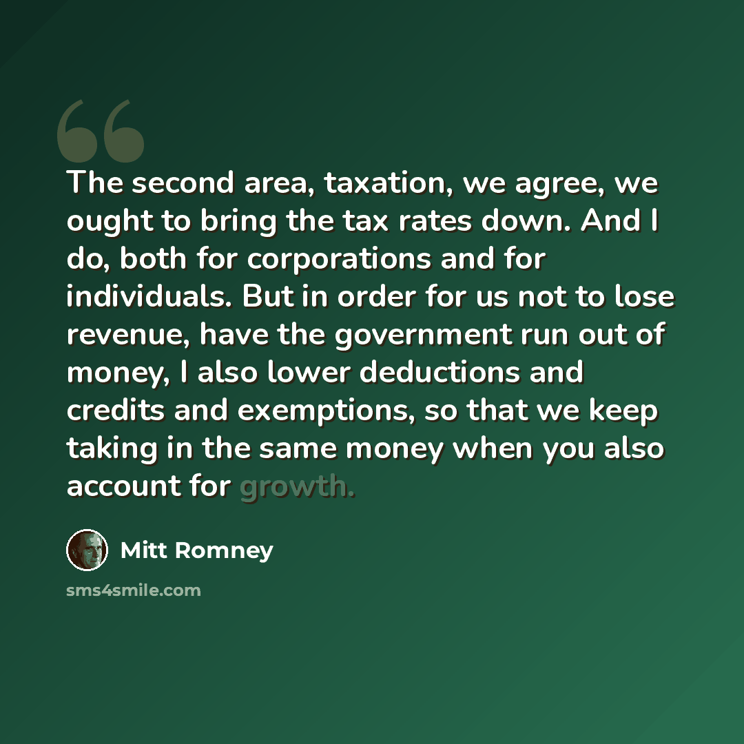 “The second area, taxation, we agree, we ought to bring the tax rates down. And I do, both for corporations and for individuals. But in order for us not to lose revenue, have the government run out of money, I also lower deductions and credits and exemptions, so that we keep taking in the same…” quote by Mitt Romney